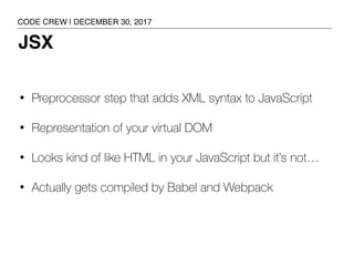 JSX
• Preprocessor step that adds XML syntax to JavaScript
• Representation of your virtual DOM
• Looks kind of like HTML in your JavaScript but it’s not…
• Actually gets compiled by Babel and Webpack
CODE CREW | DECEMBER 30, 2017
 