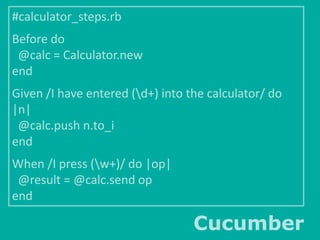 #calculator_steps.rb

Before do
@calc = Calculator.new
end
Given /I have entered (d+) into the calculator/ do
|n|
@calc.push n.to_i
end
When /I press (w+)/ do |op|
@result = @calc.send op
end

Cucumber

 