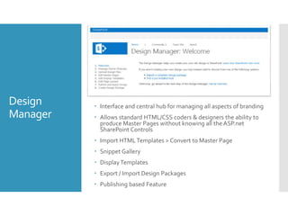 Design
Manager
 Interface and central hub for managing all aspects of branding
 Allows standard HTML/CSS coders & designers the ability to
produce Master Pages without knowing all the ASP.net
SharePoint Controls
 Import HTMLTemplates > Convert to Master Page
 Snippet Gallery
 DisplayTemplates
 Export / Import Design Packages
 Publishing based Feature
 