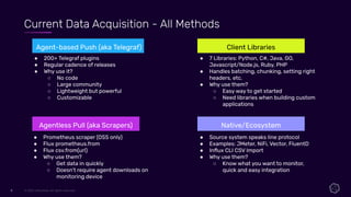 © 2021 InﬂuxData. All rights reserved.
9
9
Current Data Acquisition - All Methods
Agent-based Push (aka Telegraf)
Agentless Pull (aka Scrapers)
Client Libraries
Native/Ecosystem
● 200+ Telegraf plugins
● Regular cadence of releases
● Why use it?
○ No code
○ Large community
○ Lightweight but powerful
○ Customizable
● Prometheus scraper (OSS only)
● Flux prometheus.from
● Flux csv.from(url)
● Why use them?
○ Get data in quickly
○ Doesn’t require agent downloads on
monitoring device
● 7 Libraries: Python, C#, Java, GO,
Javascript/Node.js, Ruby, PHP
● Handles batching, chunking, setting right
headers, etc.
● Why use them?
○ Easy way to get started
○ Need libraries when building custom
applications
● Source system speaks line protocol
● Examples: JMeter, NiFi, Vector, FluentD
● Inﬂux CLI CSV Import
● Why use them?
○ Know what you want to monitor,
quick and easy integration
 