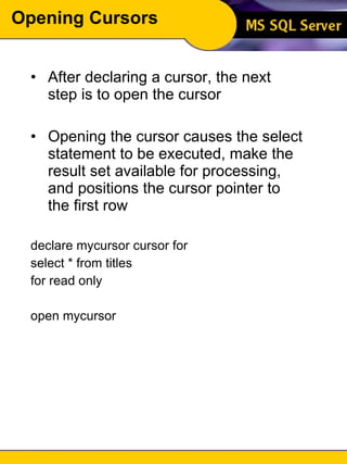 Opening Cursors After declaring a cursor, the next step is to open the cursor Opening the cursor causes the select statement to be executed, make the result set available for processing, and positions the cursor pointer to the first row declare mycursor cursor for select * from titles  for read only open mycursor 