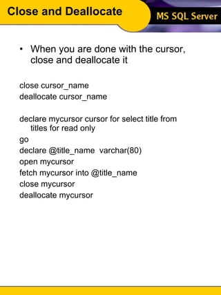 Close and Deallocate When you are done with the cursor, close and deallocate it close cursor_name deallocate cursor_name declare mycursor cursor for select title from titles for read only go declare @title_name  varchar(80) open mycursor fetch mycursor into @title_name close mycursor deallocate mycursor 