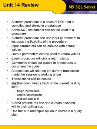 Unit 14 Review A stored procedure is a batch of SQL that is compiled and stored in a database Some SQL statements can not be used in a procedure A stored procedure can use input parameters to increase the flexibility of the procedure Input parameters can be created with default values Output parameters can be used to return values Every procedure will give a return status Comments should be placed in procedures to document the code A procedure will take on the current transaction mode the session is working under Transactions can be nested @@trancount keeps track of the current nesting level begin increments commit decrements rollback sets to 0 Stored procedures can see cursors declared within their calling tree Use the with recompile option to recreate a query plan 