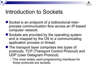 Introduction to Sockets Socket is an endpoint of a bidirectional inter-process communication flow across an IP-based computer network. Sockets are provided by the operating system and is mapped by the OS to a communicating application process or thread. The transport layer comprises two types of protocols, TCP (Transport Control Protocol) and UDP (User Datagram Protocol).  The most widely used programming interfaces for these protocols are sockets. 