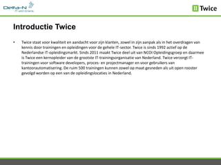 Introductie Twice
•   Twice staat voor kwaliteit en aandacht voor zijn klanten, zowel in zijn aanpak als in het overdragen van
    kennis door trainingen en opleidingen voor de gehele IT-sector. Twice is sinds 1992 actief op de
    Nederlandse IT-opleidingsmarkt. Sinds 2011 maakt Twice deel uit van NCOI Opleidingsgroep en daarmee
    is Twice een kernopleider van de grootste IT-trainingsorganisatie van Nederland. Twice verzorgt IT-
    trainingen voor software developers, proces- en projectmanager en voor gebruikers van
    kantoorautomatisering. De ruim 500 trainingen kunnen zowel op maat gesneden als uit open rooster
    gevolgd worden op een van de opleidingslocaties in Nederland.
 