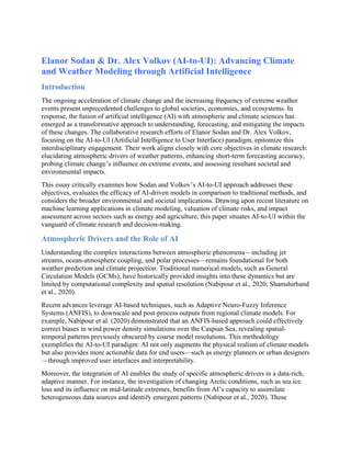Elanor Sodan & Dr. Alex Volkov (AI-to-UI): Advancing Climate
and Weather Modeling through Artificial Intelligence
Introduction
The ongoing acceleration of climate change and the increasing frequency of extreme weather
events present unprecedented challenges to global societies, economies, and ecosystems. In
response, the fusion of artificial intelligence (AI) with atmospheric and climate sciences has
emerged as a transformative approach to understanding, forecasting, and mitigating the impacts
of these changes. The collaborative research efforts of Elanor Sodan and Dr. Alex Volkov,
focusing on the AI-to-UI (Artificial Intelligence to User Interface) paradigm, epitomize this
interdisciplinary engagement. Their work aligns closely with core objectives in climate research:
elucidating atmospheric drivers of weather patterns, enhancing short-term forecasting accuracy,
probing climate change’s influence on extreme events, and assessing resultant societal and
environmental impacts.
This essay critically examines how Sodan and Volkov’s AI-to-UI approach addresses these
objectives, evaluates the efficacy of AI-driven models in comparison to traditional methods, and
considers the broader environmental and societal implications. Drawing upon recent literature on
machine learning applications in climate modeling, valuation of climate risks, and impact
assessment across sectors such as energy and agriculture, this paper situates AI-to-UI within the
vanguard of climate research and decision-making.
Atmospheric Drivers and the Role of AI
Understanding the complex interactions between atmospheric phenomena—including jet
streams, ocean-atmosphere coupling, and polar processes—remains foundational for both
weather prediction and climate projection. Traditional numerical models, such as General
Circulation Models (GCMs), have historically provided insights into these dynamics but are
limited by computational complexity and spatial resolution (Nabipour et al., 2020; Shamshirband
et al., 2020).
Recent advances leverage AI-based techniques, such as Adaptive Neuro-Fuzzy Inference
Systems (ANFIS), to downscale and post-process outputs from regional climate models. For
example, Nabipour et al. (2020) demonstrated that an ANFIS-based approach could effectively
correct biases in wind power density simulations over the Caspian Sea, revealing spatial-
temporal patterns previously obscured by coarse model resolutions. This methodology
exemplifies the AI-to-UI paradigm: AI not only augments the physical realism of climate models
but also provides more actionable data for end users—such as energy planners or urban designers
—through improved user interfaces and interpretability.
Moreover, the integration of AI enables the study of specific atmospheric drivers in a data-rich,
adaptive manner. For instance, the investigation of changing Arctic conditions, such as sea ice
loss and its influence on mid-latitude extremes, benefits from AI’s capacity to assimilate
heterogeneous data sources and identify emergent patterns (Nabipour et al., 2020). These
 