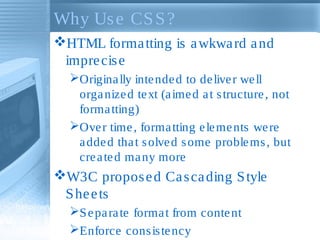 Why Use CSS?
HTML formatting is awkward and
imprecise
Originally intended to deliver well
organized text (aimed at structure, not
formatting)
Over time, formatting elements were
added that solved some problems, but
created many more
W3C proposed Cascading Style
Sheets
Separate format from content
Enforce consistency
 