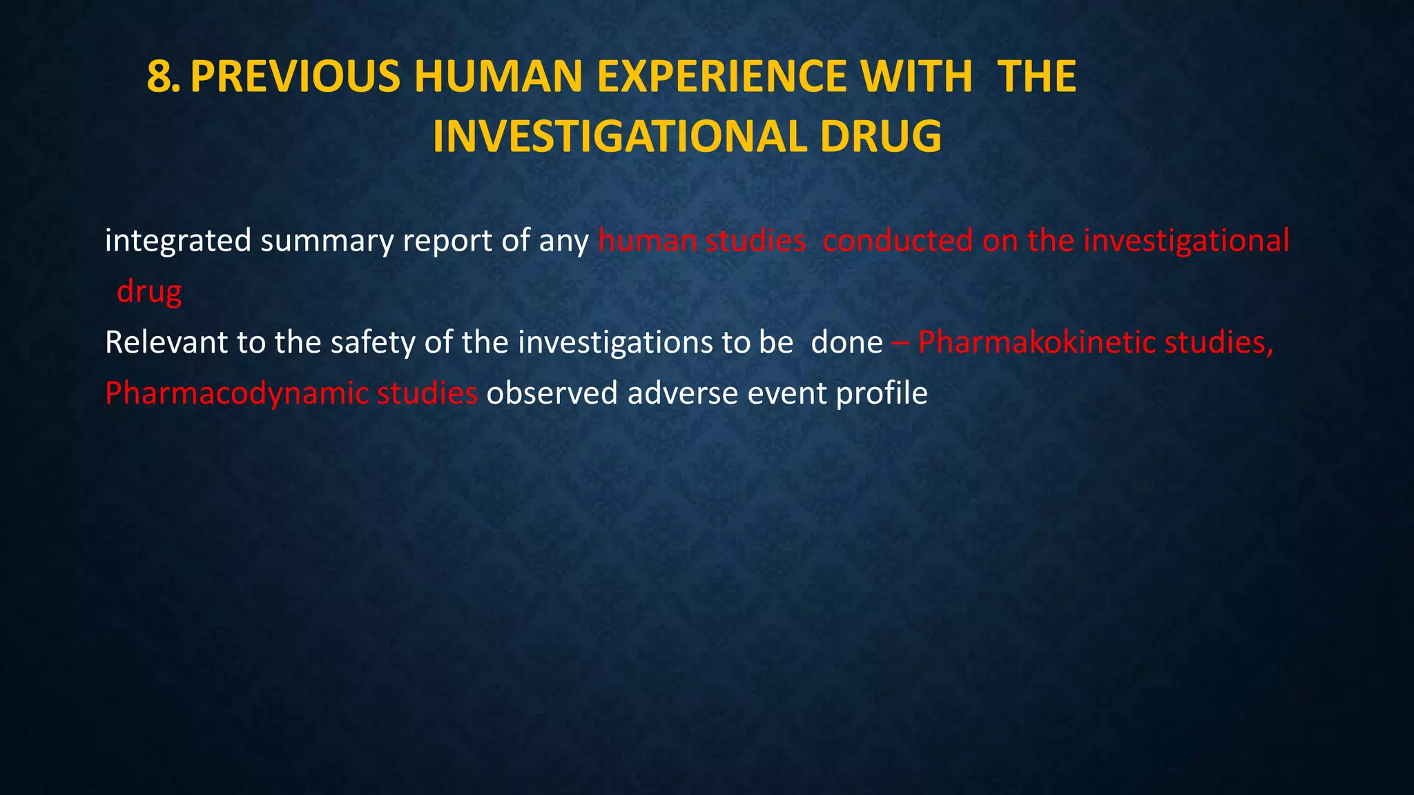 8.PREVIOUS HUMAN EXPERIENCE WITH THE
INVESTIGATIONAL DRUG
integrated summary report of any human studies conducted on the investigational
drug
Relevant to the safety of the investigations to be done – Pharmakokinetic studies,
Pharmacodynamic studies observed adverse event profile
 