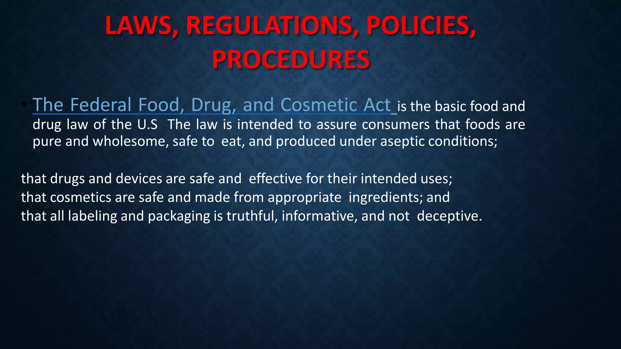 LAWS, REGULATIONS, POLICIES,
PROCEDURES
• The Federal Food, Drug, and Cosmetic Act is the basic food and
drug law of the U.S The law is intended to assure consumers that foods are
pure and wholesome, safe to eat, and produced under aseptic conditions;
that drugs and devices are safe and effective for their intended uses;
that cosmetics are safe and made from appropriate ingredients; and
that all labeling and packaging is truthful, informative, and not deceptive.
 