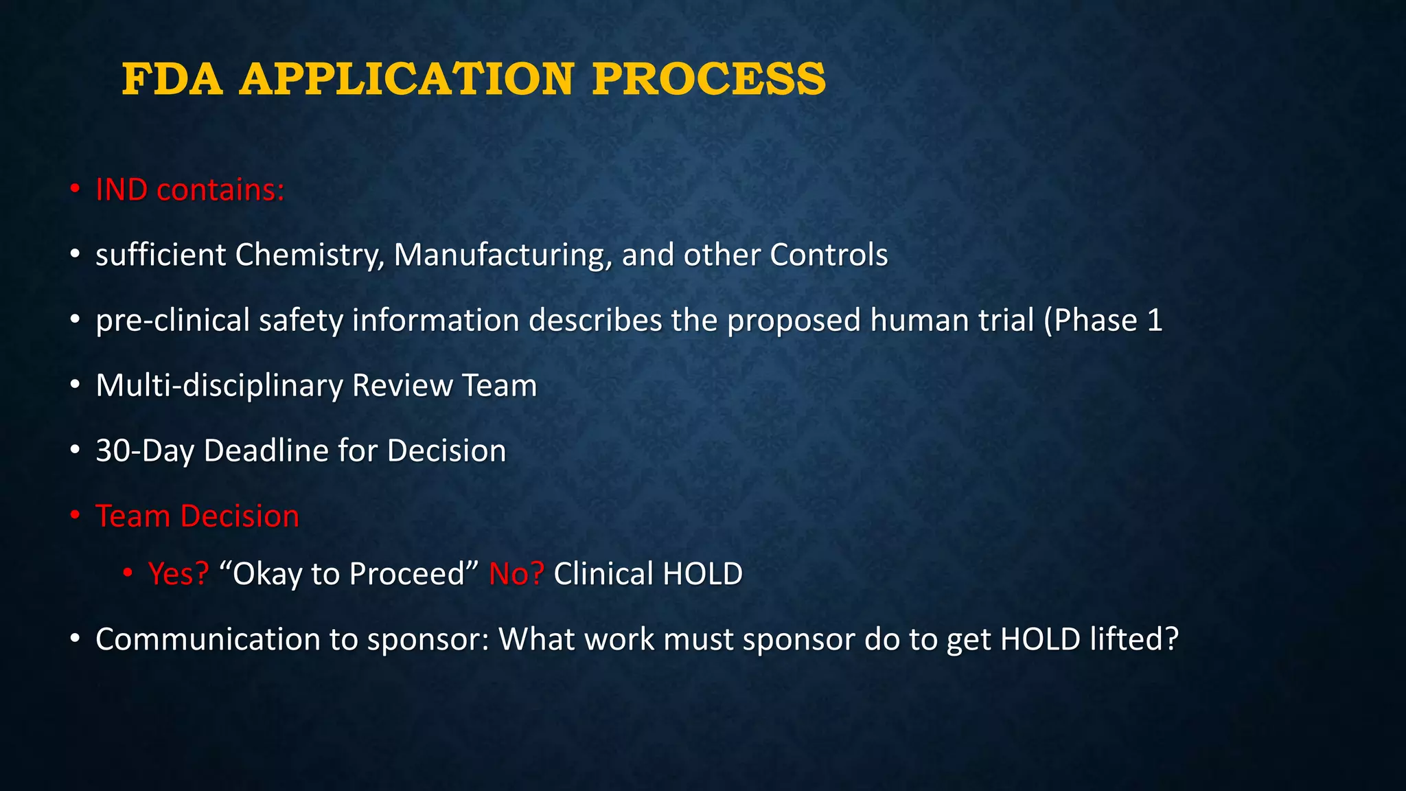 FDA APPLICATION PROCESS
• IND contains:
• sufficient Chemistry, Manufacturing, and other Controls
• pre-clinical safety information describes the proposed human trial (Phase 1
• Multi-disciplinary Review Team
• 30-Day Deadline for Decision
• Team Decision
• Yes? “Okay to Proceed” No? Clinical HOLD
• Communication to sponsor: What work must sponsor do to get HOLD lifted?
 