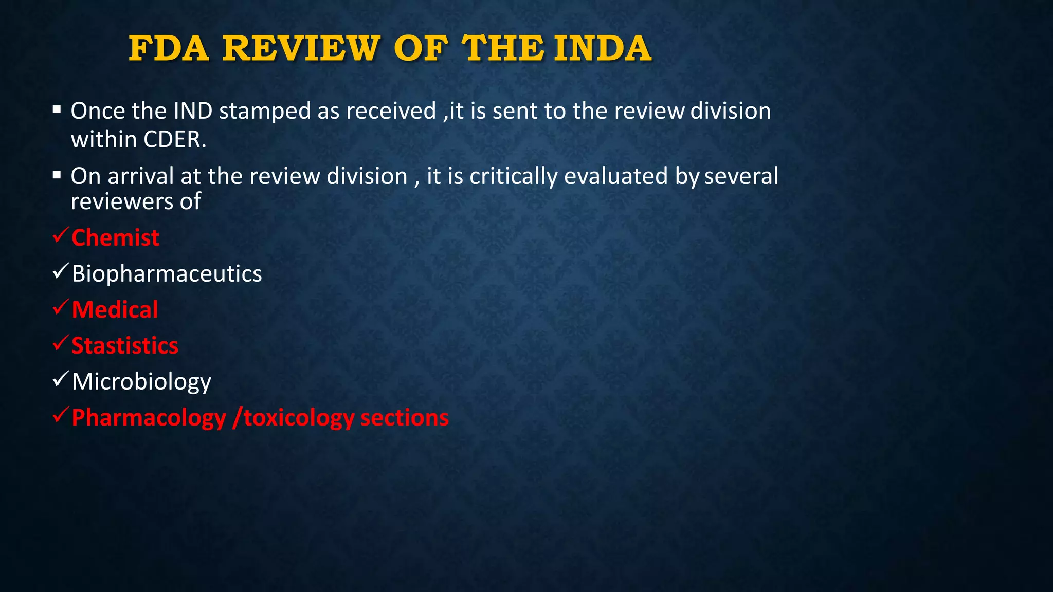 FDA REVIEW OF THE INDA
 Once the IND stamped as received ,it is sent to the review division
within CDER.
 On arrival at the review division , it is critically evaluated byseveral
reviewers of
Chemist
Biopharmaceutics
Medical
Stastistics
Microbiology
Pharmacology /toxicology sections
 