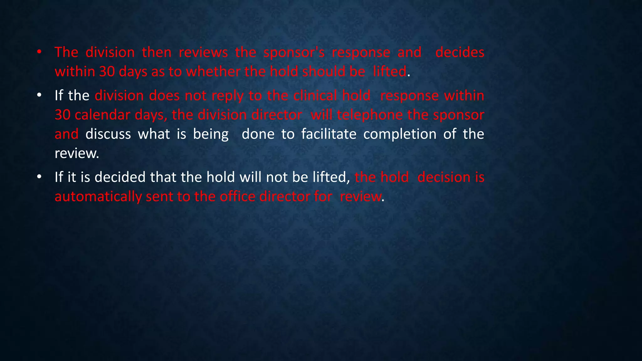 • The division then reviews the sponsor's response and decides
within 30 days as to whether the hold should be lifted.
• If the division does not reply to the clinical hold response within
30 calendar days, the division director will telephone the sponsor
and discuss what is being done to facilitate completion of the
review.
• If it is decided that the hold will not be lifted, the hold decision is
automatically sent to the office director for review.
 