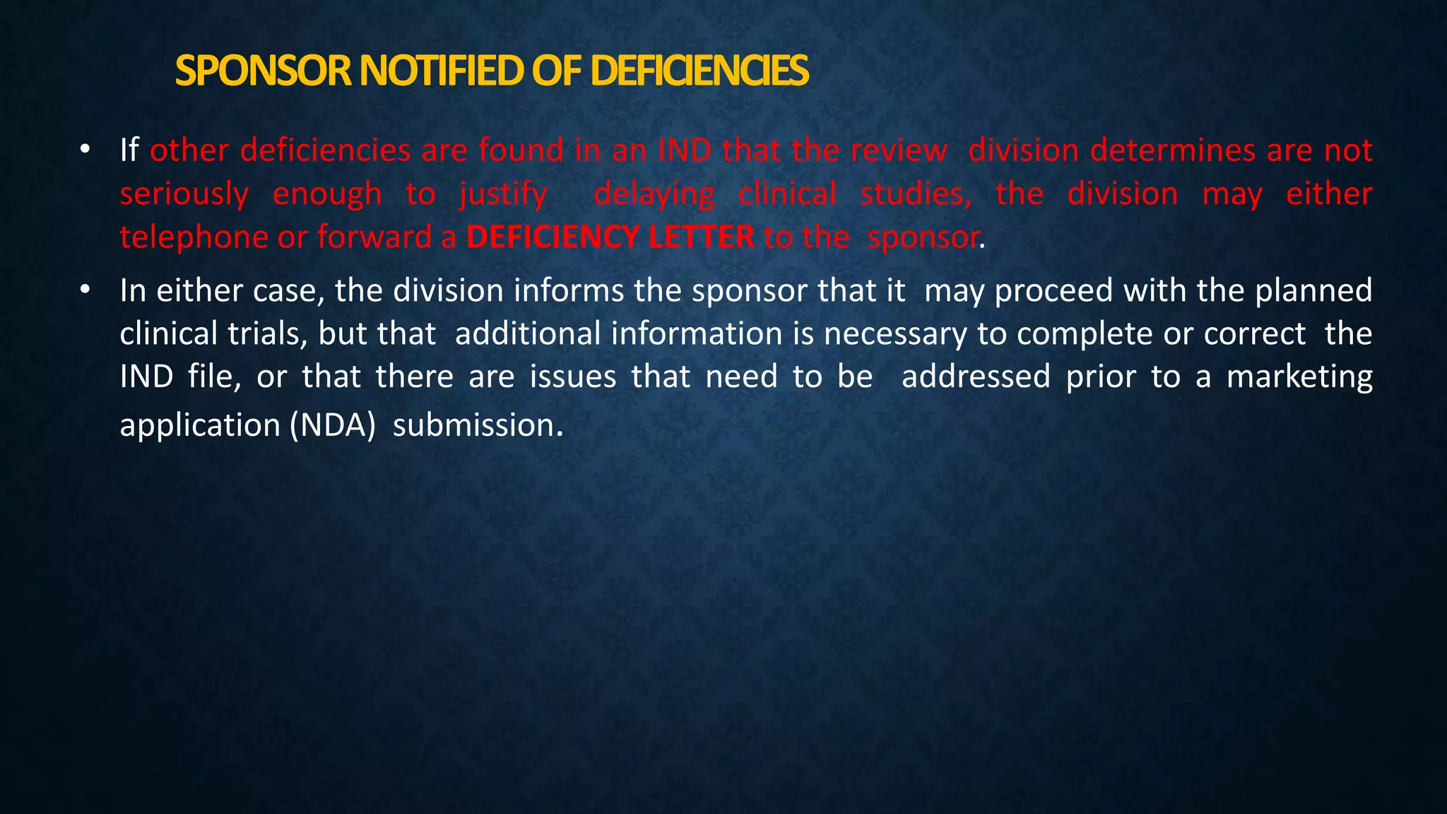 SPONSORNOTIFIEDOFDEFICIENCIES
• If other deficiencies are found in an IND that the review division determines are not
seriously enough to justify delaying clinical studies, the division may either
telephone or forward a DEFICIENCY LETTER to the sponsor.
• In either case, the division informs the sponsor that it may proceed with the planned
clinical trials, but that additional information is necessary to complete or correct the
IND file, or that there are issues that need to be addressed prior to a marketing
application (NDA) submission.
 