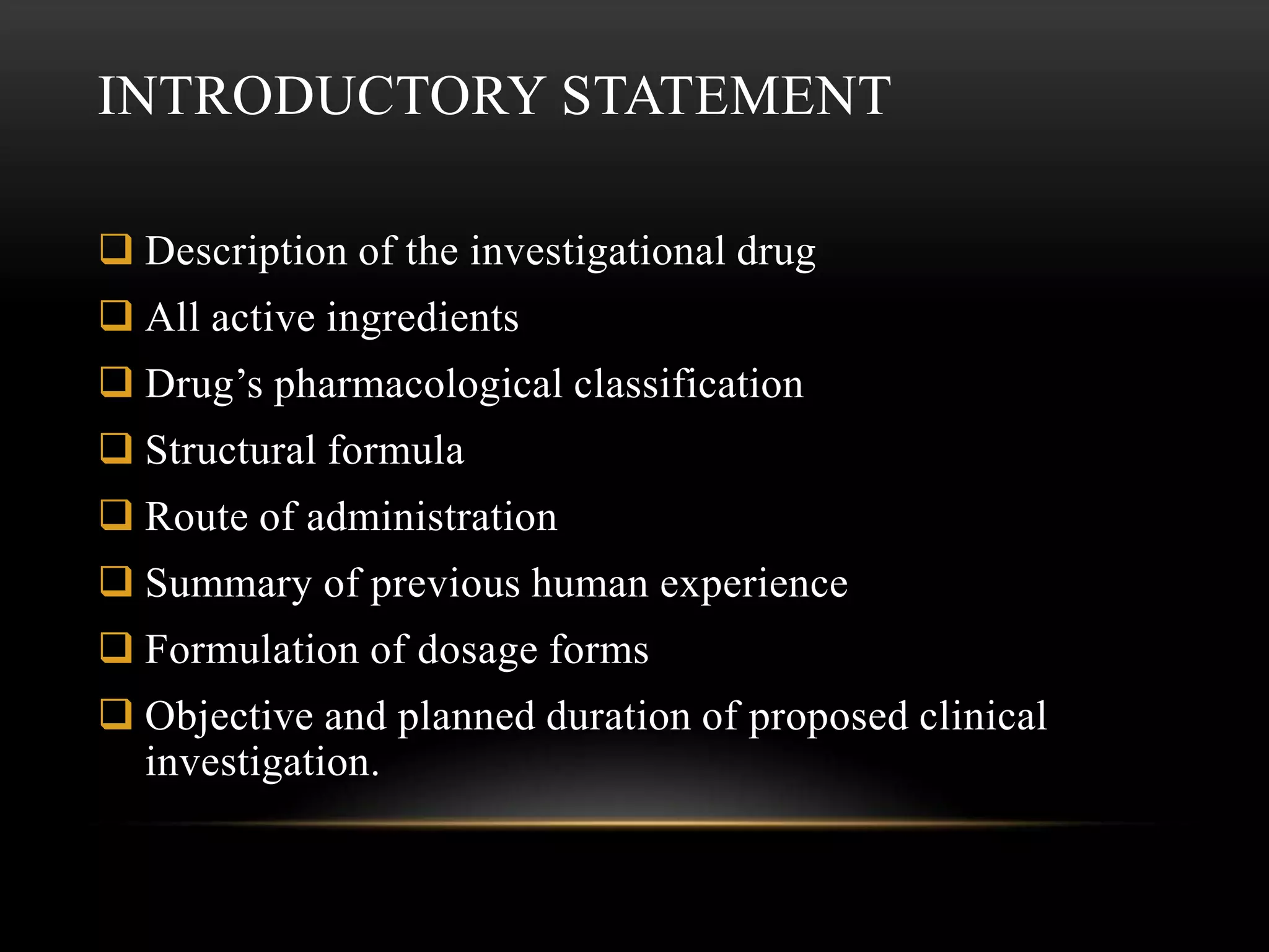 INTRODUCTORY STATEMENT

 Description of the investigational drug
 All active ingredients
 Drug’s pharmacological classification
 Structural formula
 Route of administration
 Summary of previous human experience
 Formulation of dosage forms
 Objective and planned duration of proposed clinical
  investigation.
 