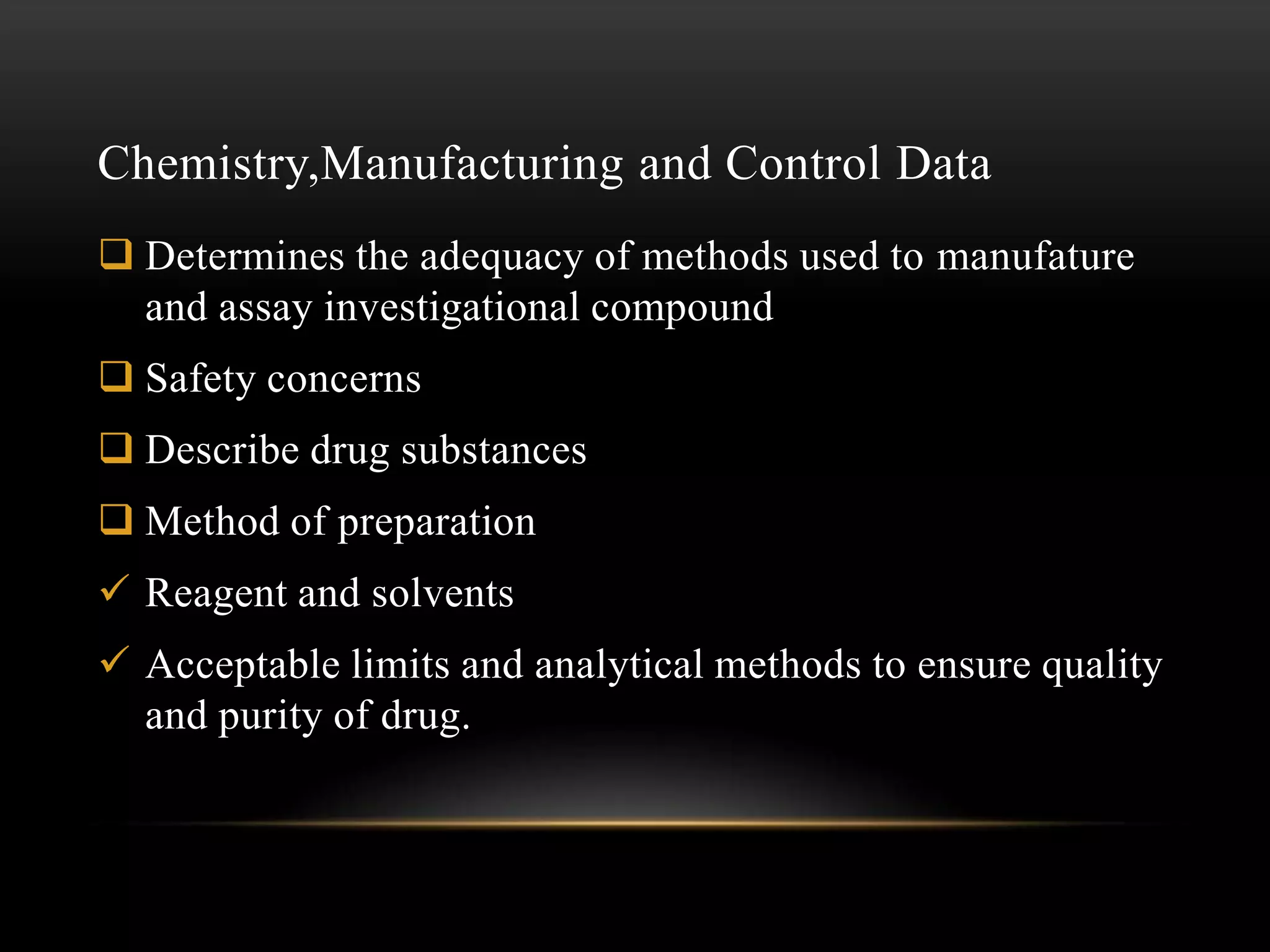 Chemistry,Manufacturing and Control Data
 Determines the adequacy of methods used to manufature
  and assay investigational compound
 Safety concerns
 Describe drug substances
 Method of preparation
 Reagent and solvents
 Acceptable limits and analytical methods to ensure quality
  and purity of drug.
 