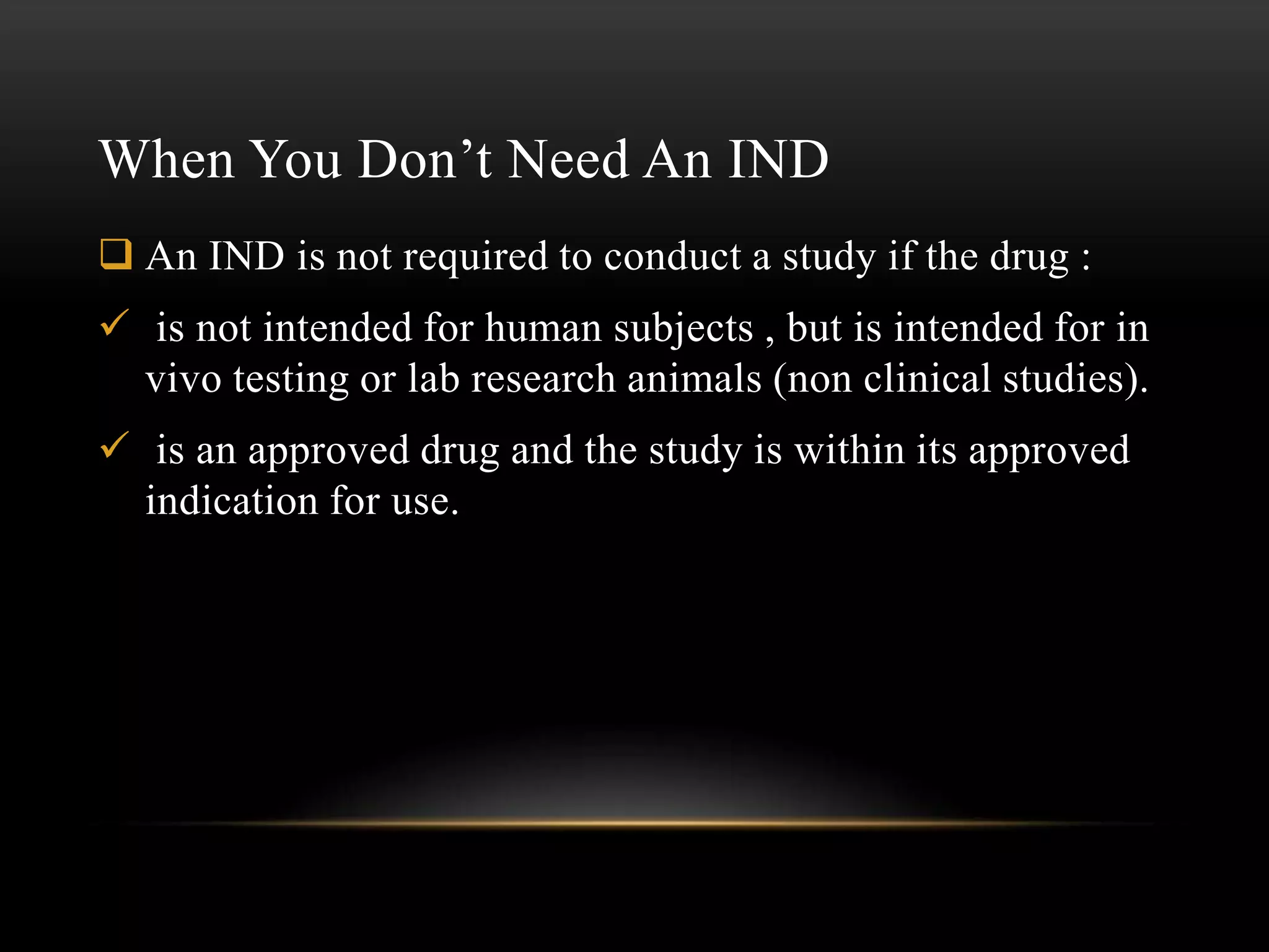 When You Don’t Need An IND
 An IND is not required to conduct a study if the drug :
 is not intended for human subjects , but is intended for in
  vivo testing or lab research animals (non clinical studies).
 is an approved drug and the study is within its approved
  indication for use.
 