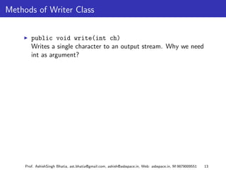 Methods of Writer Class


        public void write(int ch)
        Writes a single character to an output stream. Why we need
        int as argument?




     Prof. AshishSingh Bhatia, ast.bhatia@gmail.com, ashish@asbspace.in, Web: asbspace.in, M:9879009551   13
 