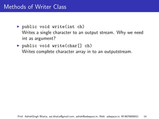 Methods of Writer Class


        public void write(int ch)
        Writes a single character to an output stream. Why we need
        int as argument?
        public void write(char[] ch)
        Writes complete character array in to an outputstream.




     Prof. AshishSingh Bhatia, ast.bhatia@gmail.com, ashish@asbspace.in, Web: asbspace.in, M:9879009551   14
 