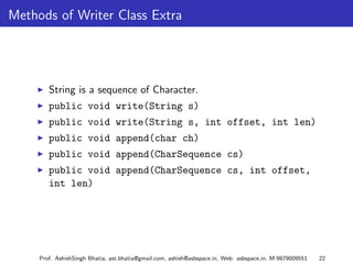 Methods of Writer Class Extra




        String is a sequence of Character.
        public void write(String s)
        public void write(String s, int offset, int len)
        public void append(char ch)
        public void append(CharSequence cs)
        public void append(CharSequence cs, int offset,
        int len)




     Prof. AshishSingh Bhatia, ast.bhatia@gmail.com, ashish@asbspace.in, Web: asbspace.in, M:9879009551   22
 