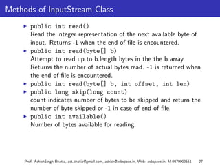 Methods of InputStream Class
        public int read()
        Read the integer representation of the next available byte of
        input. Returns -1 when the end of ﬁle is encountered.
        public int read(byte[] b)
        Attempt to read up to b.length bytes in the the b array.
        Returns the number of actual bytes read. -1 is returned when
        the end of ﬁle is encountered.
        public int read(byte[] b, int offset, int len)
        public long skip(long count)
        count indicates number of bytes to be skipped and return the
        number of byte skipped or -1 in case of end of ﬁle.
        public int available()
        Number of bytes available for reading.




     Prof. AshishSingh Bhatia, ast.bhatia@gmail.com, ashish@asbspace.in, Web: asbspace.in, M:9879009551   27
 