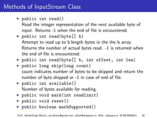 Methods of InputStream Class
        public int read()
        Read the integer representation of the next available byte of
        input. Returns -1 when the end of ﬁle is encountered.
        public int read(byte[] b)
        Attempt to read up to b.length bytes in the the b array.
        Returns the number of actual bytes read. -1 is returned when
        the end of ﬁle is encountered.
        public int read(byte[] b, int offset, int len)
        public long skip(long count)
        count indicates number of bytes to be skipped and return the
        number of byte skipped or -1 in case of end of ﬁle.
        public int available()
        Number of bytes available for reading.
        public void mark(int readlimit)
        public void reset()
        public boolean markSupported()
     Prof. AshishSingh Bhatia, ast.bhatia@gmail.com, ashish@asbspace.in, Web: asbspace.in, M:9879009551   30
 