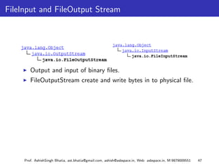 FileInput and FileOutput Stream




        Output and input of binary ﬁles.
        FileOutputStream create and write bytes in to physical ﬁle.




     Prof. AshishSingh Bhatia, ast.bhatia@gmail.com, ashish@asbspace.in, Web: asbspace.in, M:9879009551   47
 