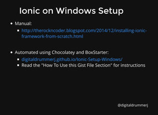 Ionic on Windows Setup
Ionic on Windows Setup
Manual:
Automated using Chocolatey and BoxStarter:
Read the "How To Use this Gist File Section" for instructions
http://therockncoder.blogspot.com/2014/12/installing-ionic-
framework-from-scratch.html
digitaldrummerj.github.io/Ionic-Setup-Windows/
@digitaldrummerj
 