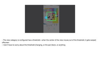- The view category is conﬁgured has a threshold—when the center of the view moves out of the threshold, it gets swiped
oﬀscreen 
- I don’t have to worry about the threshold changing, or the pan block, or anything
 