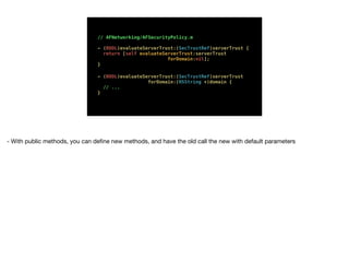 // AFNetworking/AFSecurityPolicy.m
- (BOOL)evaluateServerTrust:(SecTrustRef)serverTrust {
return [self evaluateServerTrust:serverTrust
forDomain:nil];
}
- (BOOL)evaluateServerTrust:(SecTrustRef)serverTrust
forDomain:(NSString *)domain {
// ...
}
- With public methods, you can deﬁne new methods, and have the old call the new with default parameters
 