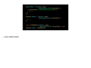 view.onPan = ^(UIView *view,
MDCSwipeDirection direction) {
if (direction == MDCSwipeDirectionLeft) {
// ...
}
};
 
subview.onPan = ^(UIView *view,
MDCSwipeDirection direction) {
// ...
}; 
 
 
void (^onPanBlock)(UIView *view, 
MDCSwipeDirection direction) = nil; 
subview.onPan = onPanBlock;
- …every callsite breaks
 
