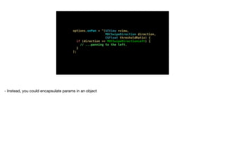 options.onPan = ^(UIView *view,
MDCSwipeDirection direction,
CGFloat thresholdRatio) {
if (direction == MDCSwipeDirectionLeft) {
// ...panning to the left.
}
};
- Instead, you could encapsulate params in an object
 