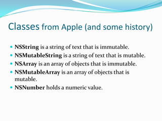 Classes from Apple (and some history)
 NSString is a string of text that is immutable.
 NSMutableString is a string of text that is mutable.
 NSArray is an array of objects that is immutable.
 NSMutableArray is an array of objects that is
  mutable.
 NSNumber holds a numeric value.
 