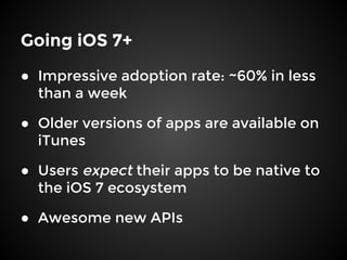 Going iOS 7+
● Impressive adoption rate: ~60% in less
than a week
● Older versions of apps are available on
iTunes
● Users expect their apps to be native to
the iOS 7 ecosystem
● Awesome new APIs
 