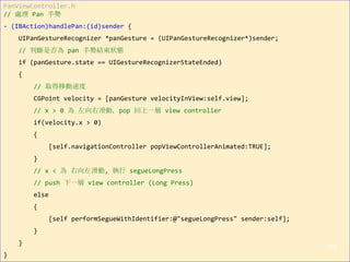PanViewController.h
// 處理 Pan 手勢
- (IBAction)handlePan:(id)sender {
UIPanGestureRecognizer *panGesture = (UIPanGestureRecognizer*)sender;
// 判斷是否為 pan 手勢結束狀態
if (panGesture.state == UIGestureRecognizerStateEnded)
{
// 取得移動速度
CGPoint velocity = [panGesture velocityInView:self.view];
// x > 0 為 左向右滑動，pop 回上一層 view controller
if(velocity.x > 0)
{
[self.navigationController popViewControllerAnimated:TRUE];
}
// x < 為 右向左滑動, 執行 segueLongPress
// push 下一層 view controller (Long Press)
else
{
[self performSegueWithIdentifier:@"segueLongPress" sender:self];
}
}
}
118
 