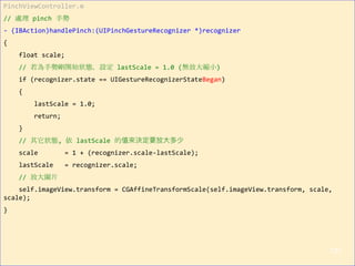 PinchViewController.m
// 處理 pinch 手勢
- (IBAction)handlePinch:(UIPinchGestureRecognizer *)recognizer
{
float scale;
// 若為手勢剛開始狀態，設定 lastScale = 1.0 (無放大縮小)
if (recognizer.state == UIGestureRecognizerStateBegan)
{
lastScale = 1.0;
return;
}
// 其它狀態, 依 lastScale 的值來決定要放大多少
scale = 1 + (recognizer.scale-lastScale);
lastScale = recognizer.scale;
// 放大圖片
self.imageView.transform = CGAffineTransformScale(self.imageView.transform, scale,
scale);
}
127
 