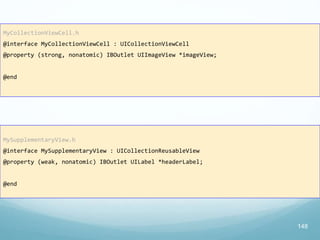 MyCollectionViewCell.h
@interface MyCollectionViewCell : UICollectionViewCell
@property (strong, nonatomic) IBOutlet UIImageView *imageView;
@end
148
MySupplementaryView.h
@interface MySupplementaryView : UICollectionReusableView
@property (weak, nonatomic) IBOutlet UILabel *headerLabel;
@end
 