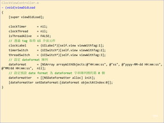 ClockViewController.m
- (void)viewDidLoad
{
[super viewDidLoad];
clockTimer = nil;
clockThread = nil;
isThreadAlive = FALSE;
// 透過 tag 取得 UI 介面元件
clockLabel = (UILabel*)[self.view viewWithTag:1];
timerSwitch = (UISwitch*)[self.view viewWithTag:2];
threadSwitch = (UISwitch*)[self.view viewWithTag:3];
// 設定 dateFormat 陣列
dateFormat = [NSArray arrayWithObjects:@"HH:mm:ss", @"ss", @"yyyy-MM-dd HH:mm:ss",
@"MM/dd HH:mm:ss", nil];
// 設定預設 date format 為 dateFormat 字串陣列裡的第 0 個
dateFormatter = [[NSDateFormatter alloc] init];
[dateFormatter setDateFormat:[dateFormat objectAtIndex:0]];
}
164
 