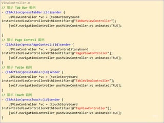 ViewController.m
// 顯示 Tab Bar 範例
- (IBAction)pressTabBar:(id)sender {
UIViewController *vc = [tabBarStoryboard
instantiateViewControllerWithIdentifier:@"TabBarViewController"];
[self.navigationController pushViewController:vc animated:TRUE];
}
// 顯示 Page Control 範例
- (IBAction)pressPageControl:(id)sender {
UIViewController *vc = [pageControlStoryboard
instantiateViewControllerWithIdentifier:@"PageViewController"];
[self.navigationController pushViewController:vc animated:TRUE];
}
// 顯示 Table 範例
- (IBAction)pressTable:(id)sender {
UIViewController *vc = [tableStoryboard
instantiateViewControllerWithIdentifier:@"TableViewController"];
[self.navigationController pushViewController:vc animated:TRUE];
}
// 顯示 Touch 範例
- (IBAction)pressTouch:(id)sender {
UIViewController *vc = [touchStoryboard
instantiateViewControllerWithIdentifier:@"TapViewController"];
[self.navigationController pushViewController:vc animated:TRUE];
}
210
 