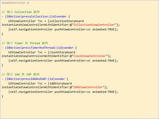 ViewController.m
// 顯示 Collection 範例
- (IBAction)pressCollection:(id)sender {
UIViewController *vc = [collectionStoryboard
instantiateViewControllerWithIdentifier:@"CollectionViewController"];
[self.navigationController pushViewController:vc animated:TRUE];
}
// 顯示 Timer 與 Thread 範例
- (IBAction)pressTimerAndThread:(id)sender {
UIViewController *vc = [clockStoryboard
instantiateViewControllerWithIdentifier:@"ClockViewController"];
[self.navigationController pushViewController:vc animated:TRUE];
}
// 顯示 iAd 與 IAP 範例
- (IBAction)pressIADAndIAP:(id)sender {
UIViewController *vc = [iADStoryboard
instantiateViewControllerWithIdentifier:@"IADViewController"];
[self.navigationController pushViewController:vc animated:TRUE];
}
211
 