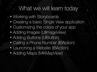 What we will learn today
• Working with Storyboards
• Creating a basic Single View application
• Customizing the colors of your app
• Adding Images (UIImageView)
• Adding Buttons (UIButton)
• Calling a Phone Number (IBAction)
• Launching a Website (IBAction)
• Adding Maps (MKMapView)
!
 