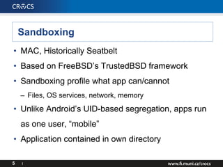 Sandboxing
• MAC, Historically Seatbelt
• Based on FreeBSD’s TrustedBSD framework
• Sandboxing profile what app can/cannot
– Files, OS services, network, memory
• Unlike Android’s UID-based segregation, apps run
as one user, “mobile”
• Application contained in own directory
5 I
 
