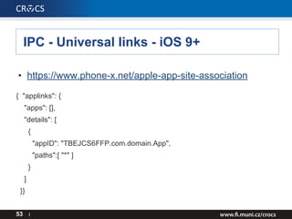 IPC - Universal links - iOS 9+
53 I
• https://www.phone-x.net/apple-app-site-association
{ "applinks": {
"apps": [],
"details": [
{
"appID": "TBEJCS6FFP.com.domain.App",
"paths":[ "*" ]
}
]
}}
 