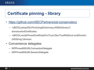 Certificate pinning - library
• https://github.com/iSECPartners/ssl-conservatory
– +(BOOL)setupSSLPinsUsingDictionnary:(NSDictionary*)
domainsAndCertificates;
– +(BOOL)verifyPinnedCertificateForTrust:(SecTrustRef)trust andDomain:
(NSString*)domain;
• Convenience delegates
– ISPPinnedNSURLConnectionDelegate
– ISPPinnedNSURLSessionDelegate
85 I
 