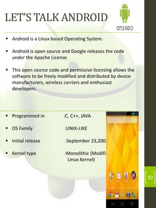 LET’S TALK ANDROID
 Android is a Linux based Operating System.
 Android is open source and Google releases the code
under the Apache License.
 This open source code and permissive licensing allows the
software to be freely modified and distributed by device
manufacturers, wireless carriers and enthusiast
developers.

 Programmed in

:C, C++, JAVA

 OS Family

:UNIX-LIKE

 Initial release

:September 23,2008

 Kernel type

:Monolithic (Modified
Linux Kernel)

10

 