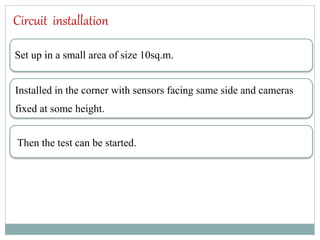 Circuit installation
Set up in a small area of size 10sq.m.
Installed in the corner with sensors facing same side and cameras
fixed at some height.
Then the test can be started.
 