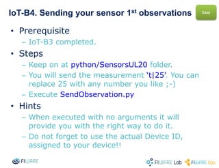 IoT-B4. Reading your sensor 1st observations
• Prerequisite
– IoT-B3 completed.
• Steps
– Get to python-IDAS4/ContextBroker folder.
– Execute GetEntity.py
• Hints
– When executed with no arguments it will
provide you with the right way to do it.
– Do not forget to use the actual Entity ID you
chose for your device.
Easy
 