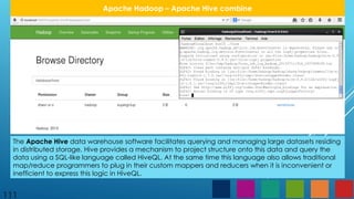 111
Apache Hadoop – Apache Hive combine
The Apache Hive data warehouse software facilitates querying and managing large datasets residing
in distributed storage. Hive provides a mechanism to project structure onto this data and query the
data using a SQL-like language called HiveQL. At the same time this language also allows traditional
map/reduce programmers to plug in their custom mappers and reducers when it is inconvenient or
inefficient to express this logic in HiveQL.
 