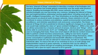 Green Internet of Things
The term "Internet of Things" emanated to describe a number of technologies and
research disciplines that enable global connectivity over the world-wide physical
objects. Enabling technologies like RFID, sensor networks, biometrics, and
nanotechnologies are now becoming very common, bringing the Internet of Things
into real implementations addressing varying applications, including smart grid, e-
health, intelligent transportation, etc. They foreshadow an exciting future that closely
interconnects our physical world via green networks. Green networks in IoT will
contribute to reduce emissions and pollutions, exploit environmental conservation and
surveillance, and minimize operational costs and power consumption. The Green
Internet of Things (G-IoT) is predicted to introduce significant changes in our daily life
and would help realizing the vision of “green ambient intelligence”. Within a few years
we will be surrounded by a massive amount of sensors, devices and “things”, which
will be able to communicate via IP, act “intelligently”, and provide green support for
users in managing their tasks. These new smart objects will also be context-aware and
able to perform certain functions autonomously, calling for new forms of green
communication between people and things and between things themselves, where
power consumption is optimized and bandwidth utilization is maximized. This
development would not only be relevant to researchers, but also to corporations and
individuals alike. It is hence the aim of our workshop to focus on both design and
implementation aspects in green networks, or networks that can be utilized in
providing green systems through IoT enabling technologies. At the same time, our
workshop call is open for topics relevant to IoT in general.
http://research.cs.queensu.ca/G-IoT12
 