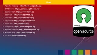 Links
 Apache Haddop : https://hadoop.apache.org
 IBM Bluemix : https://console.ng.bluemix.net
 Elasticsearch : https://www.elastic.co
 openHab : http://www.openhab.org
 Sitewhere : http://www.sitewhere.org
 Jaspersoft : http://www.jaspersoft.com
 Node-red : http://nodered.org
 MongoDB : https://www.mongodb.org
 Apache Tomcat : http://tomcat.apache.org
 Apache Hive : https://hive.apache.org
 nodeJS : https://nodejs.org
 