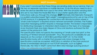 34
MQTT Emulation
If you aren’t convinced that these things are sending data via our service, then run
the two on separate machines or mobile devices. To do this all you need to do is
enter the device identifier from one to the other. With the simulator sending data
all is set to now feed the Node-RED flow in your starter application and the
instructions walk you through this change. MQTT (formerly MQ Telemetry Transport)
is a publish-subscribe based "light weight" messaging protocol for use on top of the
TCP/IP protocol. It is designed for connections with remote locations where a
"small code footprint" is required and/or network bandwidth is limited. The Publish-
Subscribe messaging pattern requires a message broker. The broker is responsible
for distributing messages to interested clients based on the topic of a message.
Andy Stanford-Clark and Arlen Nipper of Cirrus Link Solutions authored the first
version of the protocol in 1999.
The specification does not specify the meaning of "small code foot print" or the
meaning of "limited network bandwidth". Thus, the protocol's availability for use
depends on the context. In 2013 IBM submitted MQTT v3.1 to the OASIS
specification body with a charter that ensured only minor changes to the
specification could be accepted. MQTT-SN is a variation of the main protocol
aimed at embedded devices on non-TCP/IP networks, such as ZigBee.
Historically, the 'MQ' in 'MQTT' came from IBM's MQ message queuing product
https://en.wikipedia.org/wiki/MQTT
 